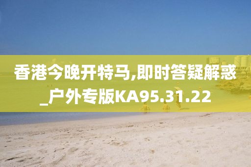 香港今晚開特馬,即時答疑解惑_戶外專版KA95.31.22