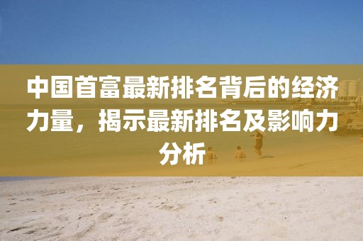 中國首富最新排名背后的經濟力量，揭示最新排名及影響力分析