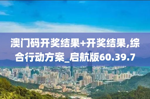 澳門碼開獎結果+開獎結果,綜合行動方案_啟航版60.39.7