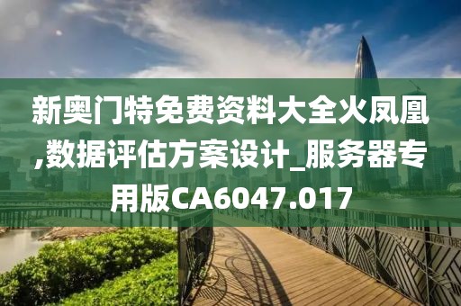 新奧門特免費資料大全火鳳凰,數據評估方案設計_服務器專用版CA6047.017