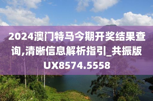 2024澳門特馬今期開獎結果查詢,清晰信息解析指引_共振版UX8574.5558