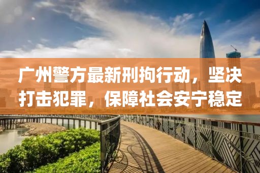 廣州警方最新刑拘行動，堅決打擊犯罪，保障社會安寧穩定