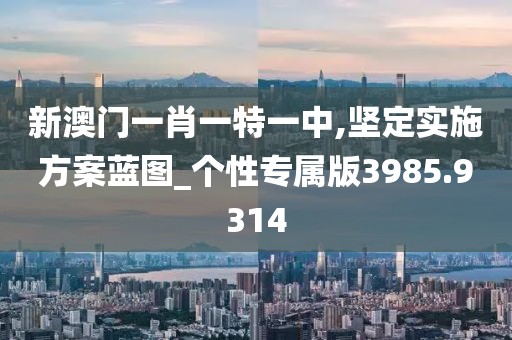 新澳門一肖一特一中,堅定實施方案藍圖_個性專屬版3985.9314