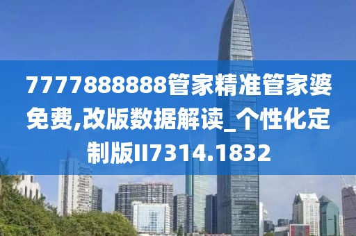 7777888888管家精準管家婆免費,改版數據解讀_個性化定制版II7314.1832