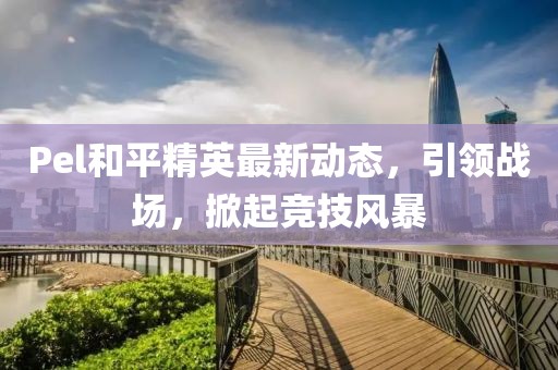 Pel和平精英最新動態，引領戰場，掀起競技風暴