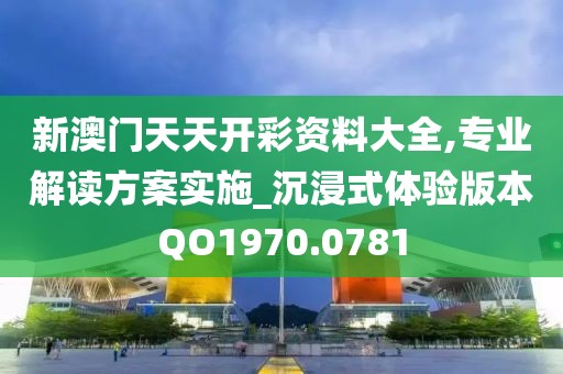 新澳門天天開彩資料大全,專業解讀方案實施_沉浸式體驗版本QO1970.0781