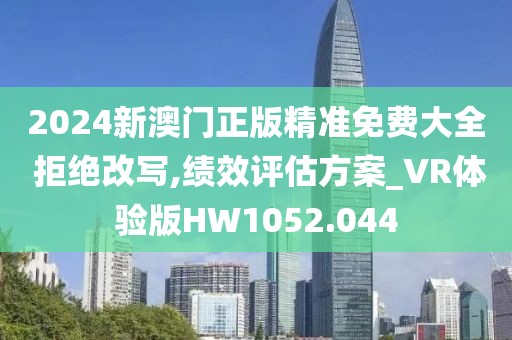 2024新澳門正版精準免費大全 拒絕改寫,績效評估方案_VR體驗版HW1052.044