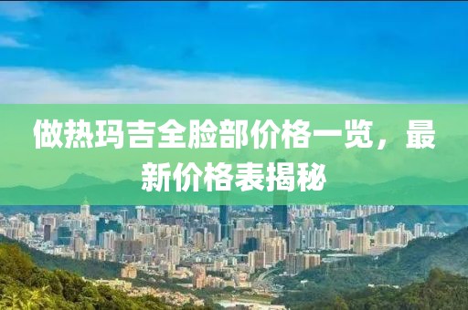 做熱瑪吉全臉部價格一覽，最新價格表揭秘