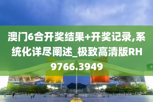澳門6合開獎結果+開獎記錄,系統化詳盡闡述_極致高清版RH9766.3949