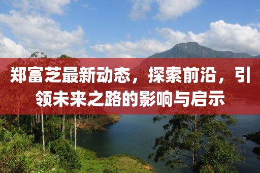 鄭富芝最新動態，探索前沿，引領未來之路的影響與啟示