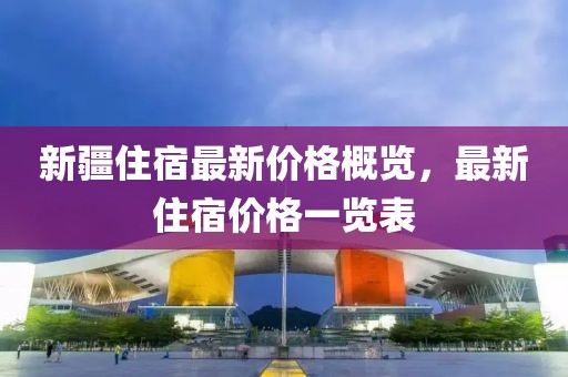 新疆住宿最新價格概覽，最新住宿價格一覽表