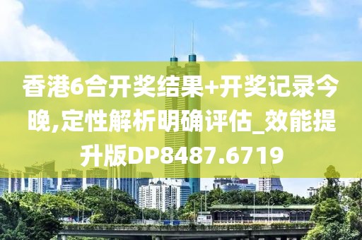 香港6合開獎結果+開獎記錄今晚,定性解析明確評估_效能提升版DP8487.6719