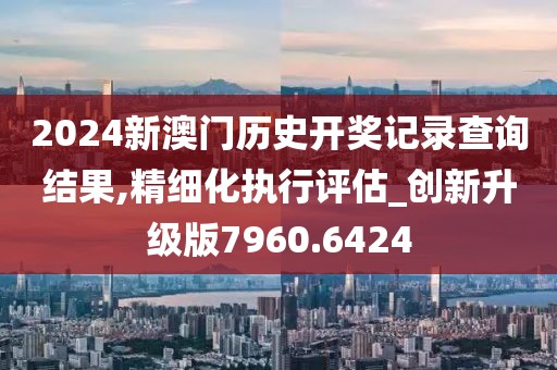 2024新澳門歷史開獎記錄查詢結果,精細化執行評估_創新升級版7960.6424
