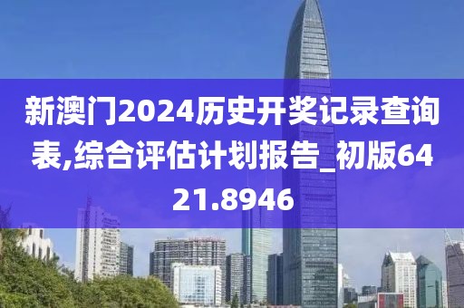 新澳門2024歷史開獎記錄查詢表,綜合評估計劃報告_初版6421.8946