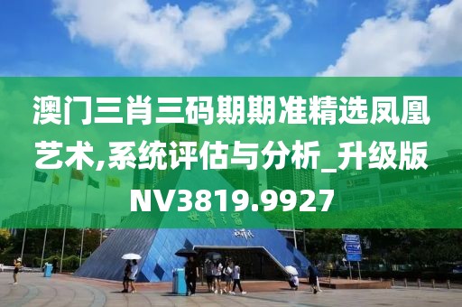 澳門三肖三碼期期準精選鳳凰藝術,系統評估與分析_升級版NV3819.9927