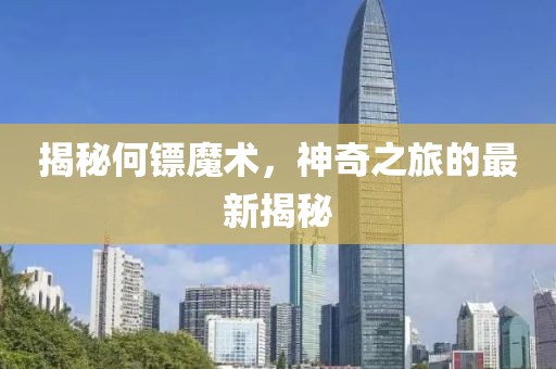揭秘何鏢魔術，神奇之旅的最新揭秘