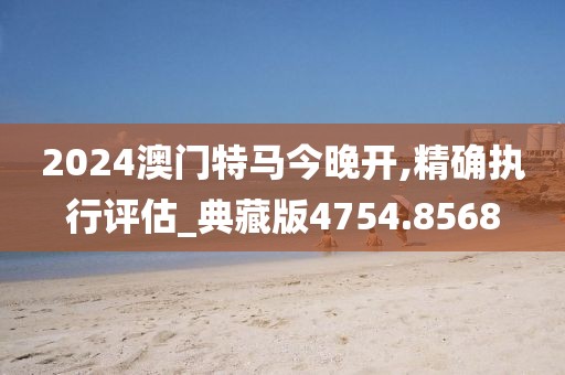 2024澳門特馬今晚開,精確執行評估_典藏版4754.8568