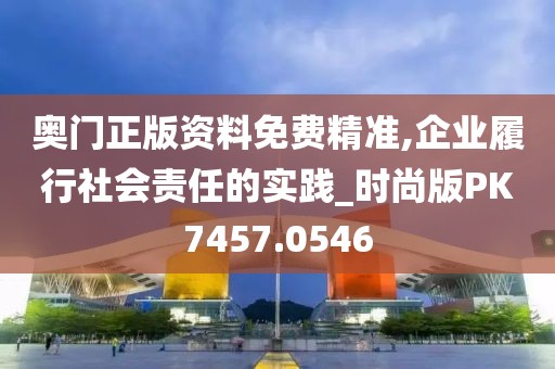 奧門正版資料免費精準,企業履行社會責任的實踐_時尚版PK7457.0546