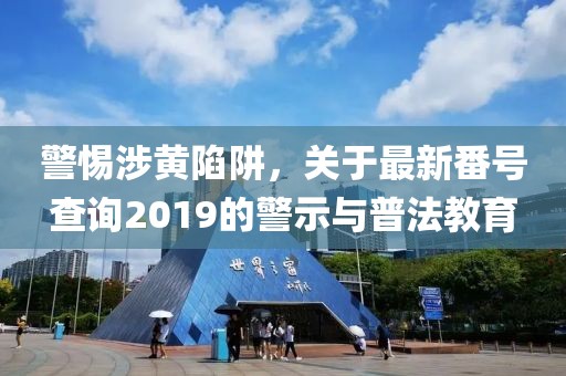 警惕涉黃陷阱，關于最新番號查詢2019的警示與普法教育