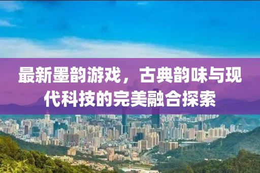 最新墨韻游戲，古典韻味與現代科技的完美融合探索