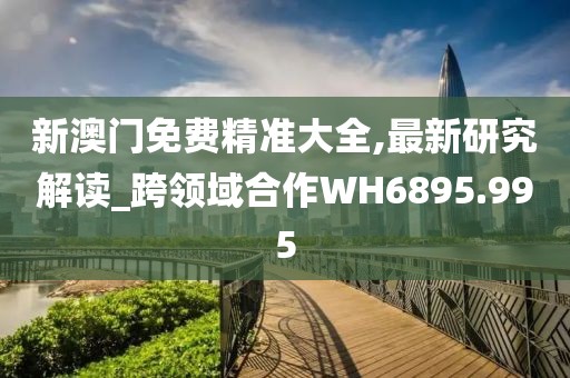 新澳門免費精準大全,最新研究解讀_跨領域合作WH6895.995