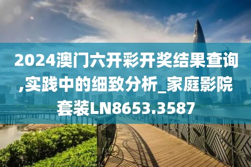 2024澳門六開彩開獎結果查詢,實踐中的細致分析_家庭影院套裝LN8653.3587