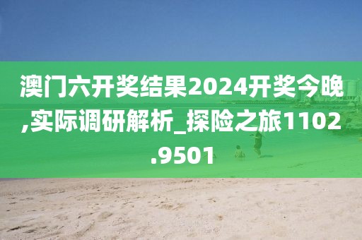 澳門六開獎結果2024開獎今晚,實際調研解析_探險之旅1102.9501