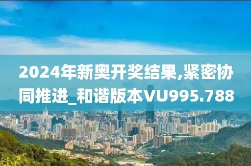 2024年新奧開獎結果,緊密協同推進_和諧版本VU995.788