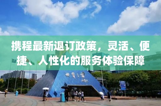 攜程最新退訂政策，靈活、便捷、人性化的服務體驗保障
