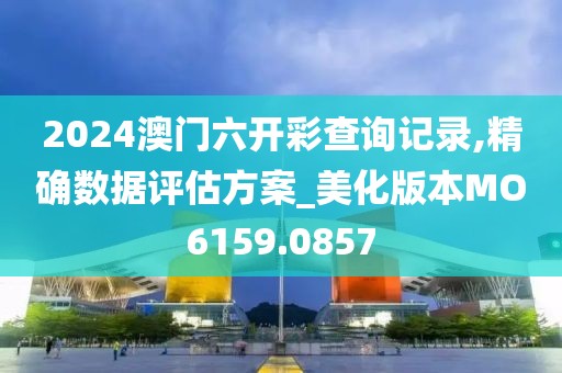 2024澳門六開彩查詢記錄,精確數據評估方案_美化版本MO6159.0857