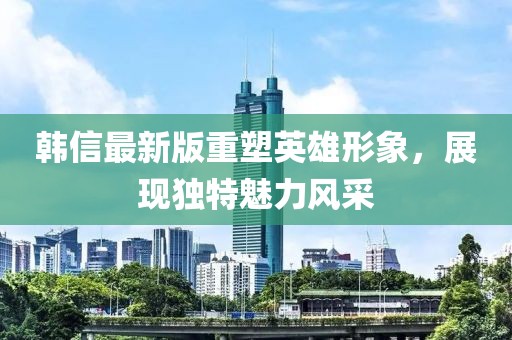 韓信最新版重塑英雄形象，展現獨特魅力風采
