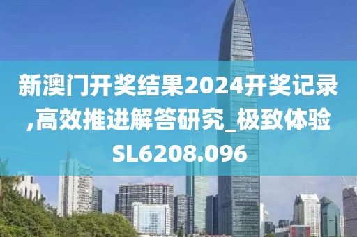 新澳門開獎結果2024開獎記錄,高效推進解答研究_極致體驗SL6208.096