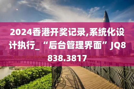 2024香港開獎記錄,系統化設計執行_“后臺管理界面”JQ8838.3817