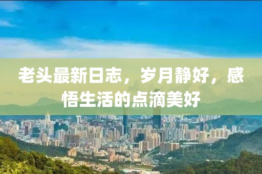 老頭最新日志，歲月靜好，感悟生活的點滴美好