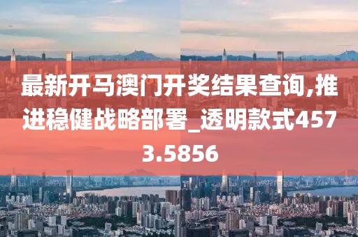 最新開馬澳門開獎結果查詢,推進穩健戰略部署_透明款式4573.5856