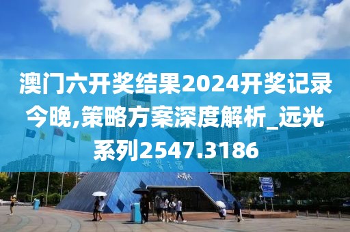 澳門六開獎結果2024開獎記錄今晚,策略方案深度解析_遠光系列2547.3186