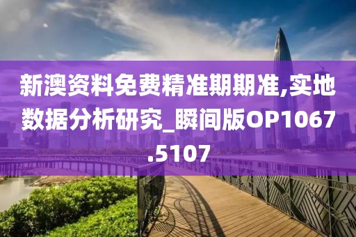 新澳資料免費精準期期準,實地數據分析研究_瞬間版OP1067.5107