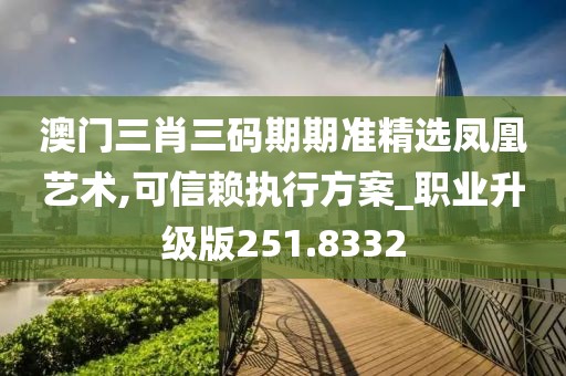 澳門三肖三碼期期準精選鳳凰藝術,可信賴執行方案_職業升級版251.8332