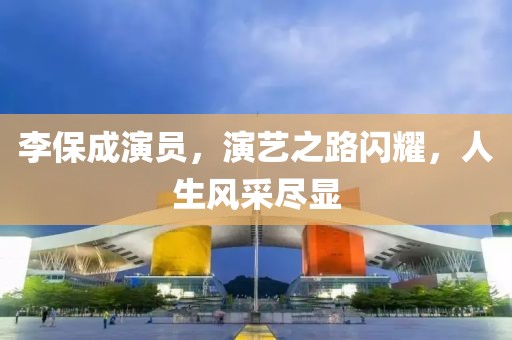李保成演員，演藝之路閃耀，人生風采盡顯