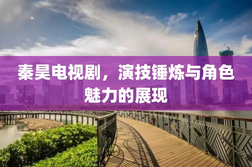 秦昊電視劇，演技錘煉與角色魅力的展現