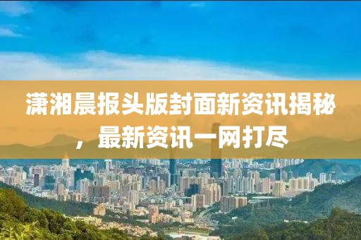 瀟湘晨報頭版封面新資訊揭秘，最新資訊一網打盡