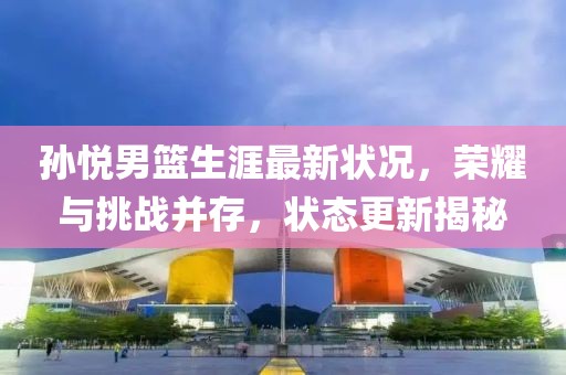 孫悅男籃生涯最新狀況，榮耀與挑戰并存，狀態更新揭秘
