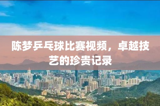 陳夢乒乓球比賽視頻，卓越技藝的珍貴記錄