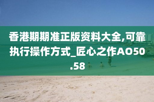香港期期準正版資料大全,可靠執行操作方式_匠心之作AO50.58