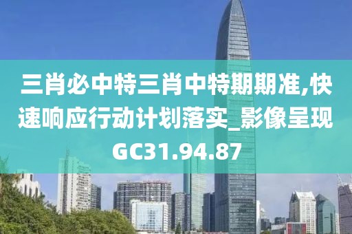 三肖必中特三肖中特期期準,快速響應行動計劃落實_影像呈現GC31.94.87