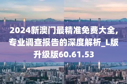 2024新澳門最精準免費大全,專業調查報告的深度解析_L版升級版60.61.53