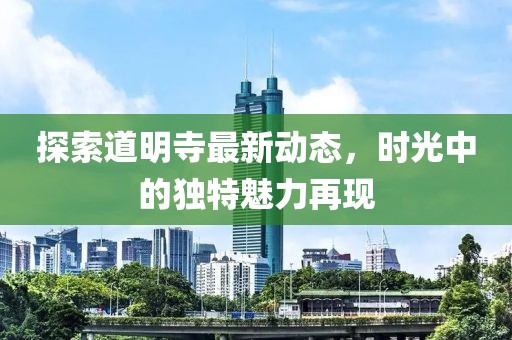 探索道明寺最新動態，時光中的獨特魅力再現