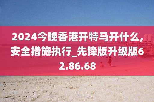 2024今晚香港開特馬開什么,安全措施執行_先鋒版升級版62.86.68