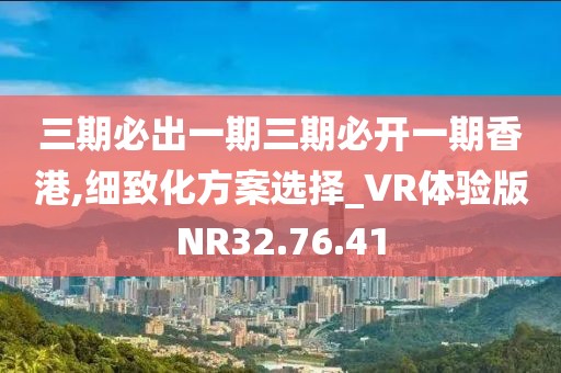 三期必出一期三期必開一期香港,細致化方案選擇_VR體驗版NR32.76.41