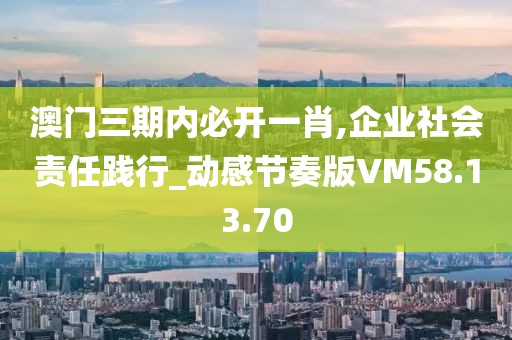 澳門三期內必開一肖,企業社會責任踐行_動感節奏版VM58.13.70